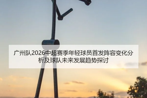 广州队2026中超赛季年轻球员首发阵容变化分析及球队未来发展趋势探讨